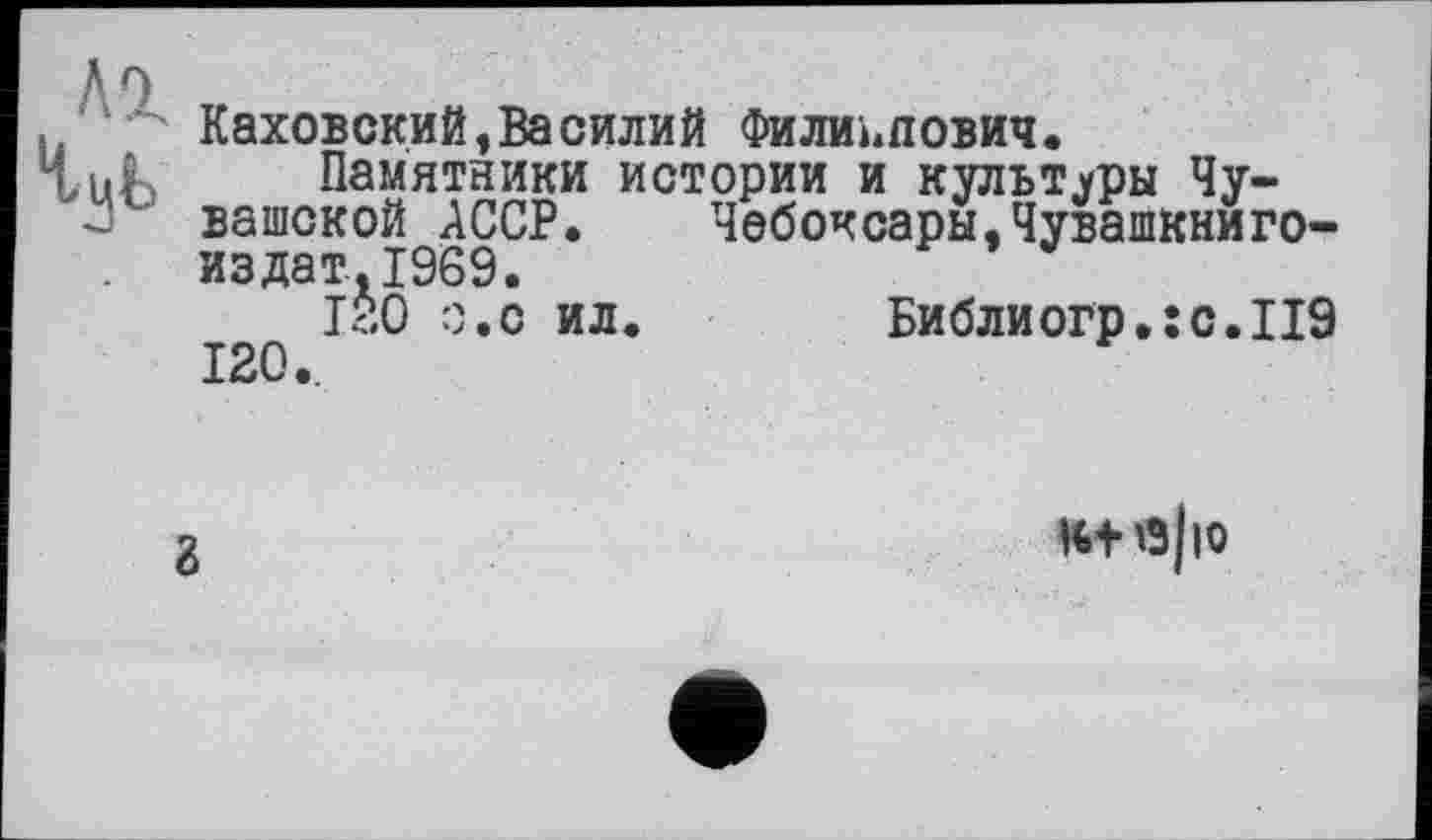 ﻿Каховский,Василий Филиппович.
Памятники истории и культуры Чувашской АССР. Чебоксары,Чувашкниго-издат.1969.
1?.О о.с ил. Библиогр.;с.П9
120.,
г
к+ е|ю